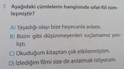 7. Aşağıdaki cümlelerin hangisinde sıfat-fiil isim-
leşmiştir?
A) Yaşadığı olayı bize heyecanla anlattı.
B) Bizim gibi düşünmeyenleri suçlamamız yan-
lıştı.
C) Okuduğum kitaptan çok etkilenmiştim.
D) İzlediğim filmi size de anlatmak istiyorum.