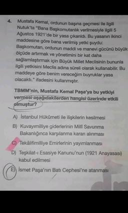 4.
Mustafa Kemal, ordunun başına geçmesi ile ilgili
Nutuk’ta “Bana Başkomutanlık verilmesiyle ilgili 5
Ağustos 1921'de bir yasa çıkarıldı. Bu yasanın ikinci
maddesine göre bana verilmiş yetki şuydu:
Başkomutan, ordunun maddi ve manevi gücünü büyük
ölçüde artırmak ve yönetimini bir kat daha
sağlamlaştırmak için Büyük Millet Meclisinin bununla
ilgili yetkisini Meclis adına süreli olarak kullanabilir. Bu
maddeye göre benim vereceğim buyruklar yasa
olacaktı." ifadesini kullanmıştır.
TBMM'nin, Mustafa Kemal Paşa'ya bu yetkiyi
vermesi aşağıdakilerden hangisi üzerinde etkili
olmuştur?
A) İstanbul Hükûmeti ile ilişkilerin kesilmesi
B) Kuvayımilliye giderlerinin Millî Savunma
Bakanlığınca karşılanma kararı alınması
C) Tekâlifimilliye Emirlerinin yayımlanması
D) Teşkilat-ı Esasiye Kanunu'nun (1921 Anayasası)
kabul edilmesi
E) İsmet Paşa'nın Batı Cephesi'ne atanması
