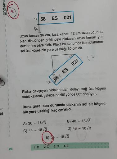 endemi
36
12 58
ES
021
48
Uzun kenarı 36 cm, kısa kenarı 12 cm uzunluğunda
olan dikdörtgen şeklindeki plakanin uzun kenarı yer
düzlemine paraleldir. Plaka bu konumda iken plakanın
sol üst köşesinin yere uzaklığı 60 cm dir.
42
12586 ES 021
Plaka gevşeyen vi