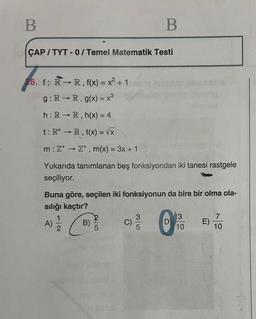 B
B
ÇAP / TYT - 0 / Temel Matematik Testi
28. f: R-R, f(x) = x² + 1
g:
RR, g(x) = x3
h: RR, h(x) = 4
t:R+ R, t(x) = VX
m:Z+Z+ , m(x) = 3x + 1
Yukarıda tanımlanan beş fonksiyondan iki tanesi rastgele
seçiliyor.
Buna göre, seçilen iki fonksiyonun da bire bir olma ola-
sılığı kaçtır?
3
7
1
B)
A)
C)
D
E)
10
10
2