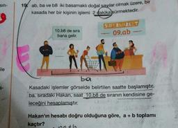 sin-
19. ab, ba ve b8 iki basamaklı doğal sayılar olmak üzere, bir
kasada her bir kişinin işlemi 2 dakika sürmektedir.
10.b8 de sira
bana gelir.
SUPERMARKET
09.ab
ile
ba
Kasadaki işlemler görselde belirtilen saatte başlamıştır.
ba. sıradaki Hakan, saat 10.b8 de sıranın kendisine ge-
leceğini hesaplamıştır.
Hakan'ın hesabı doğru olduğuna göre, a + b toplamı
kaçtır?
100+lo
