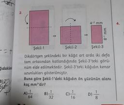 D)3
2.
4-2 mm
4.
8-1 mm
1
1
Şekil-1
Şekil-2
Şekil-3
-- t
ğıdakilerd
Dikdörtgen şeklindeki bir kâğıt art arda iki defa
tam ortasından katlandığında Şekil-3'teki görü-
nüm elde edilmektedir. Şekil-3'teki kâğıdın kenar
uzunlukları gösterilmiştir.
Buna göre şekil-1'deki kâğıdın ön yüzünün alanı
kaç mm2'dir?
B) 2x-5
Dose
x
A)-
1
B)
1
32
1
C)
16
D)
64
- 00
8
