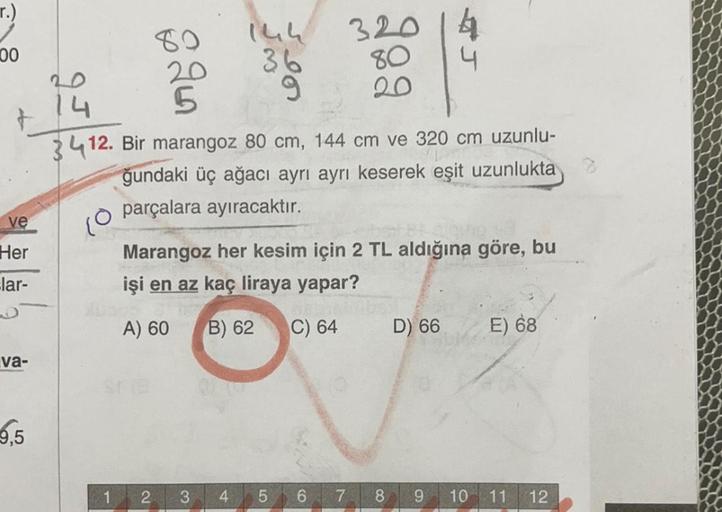 r.)
00
80
80
14h
320 14
20
36
4
14 5
9 20
3412. Bir marangoz 80 cm, 144 cm ve 320 cm uzunlu-
ğundaki üç ağacı ayrı ayrı keserek eşit uzunlukta
parçalara ayıracaktır.
ve
10
Her
lar-
Marangoz her kesim için 2 TL aldığına göre, bu
işi en az kaç liraya yapar?