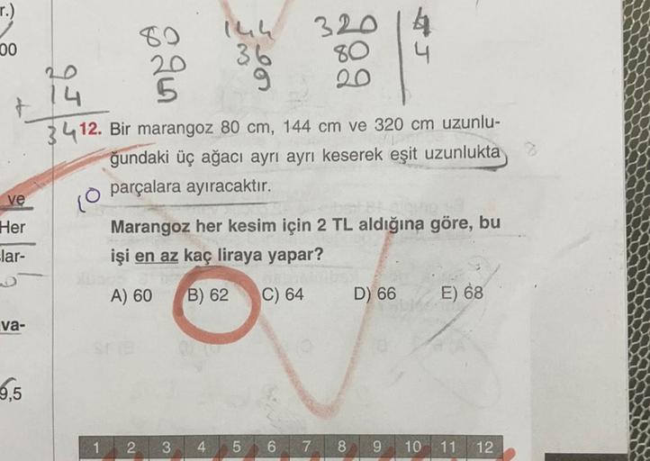 r.)
00
80
80
14h
320 14
20
36
4
14 5
9 20
3412. Bir marangoz 80 cm, 144 cm ve 320 cm uzunlu-
ğundaki üç ağacı ayrı ayrı keserek eşit uzunlukta
parçalara ayıracaktır.
ve
10
Her
lar-
Marangoz her kesim için 2 TL aldığına göre, bu
işi en az kaç liraya yapar?
