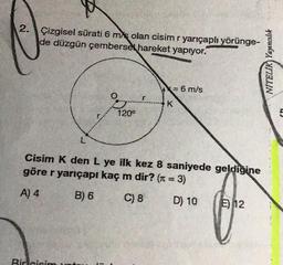 2. Çizgisel sürati 6 m/s olan cisim r yarıçaplı yörünge-
de düzgün çembersel hareket yapıyor.
NITELIK) Yayıncılık
= 6 m/s
K
120°
L
Cisim K den L ye ilk kez 8 saniyede geldiğine
göre r yarıçapı kaç m dir? (t = 3)
A) 4
B) 6
C) 8
D) 10
E) 12
Bir cisim at
