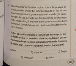 klig
3. Mustafa Kemal'in Batılı bir toplum içinde ilk yaşayışı ol-
ması açısından önemli bir şehirdir
. Burada ilk kez bir Av-
rupa başkentindeki toplum hayatının incelikleriyle karşı-
laşmıştır. Avrupa devletlerinin temsilcileriyle bir araya ge-
lip bu sayede birçok devletin hem siyasi anlayışları hem
de Osmanlı Devleti hakkındaki düşüncelerini öğrenme fir-
satı bulmuştur.
6
ilk kez opera ile tanışarak toplumsal dayanışma, de-
mokratikleşme ve sanatsal alanda yapılanları yakın-
dan takip ederek kendini geliştirme imkânı bulmasına
da vesile olan bu şehir aşağıdakilerden hangisidir?
A) Şam
B) İstanbul
C) Sofya
D) Manastir
E) Atina
197
