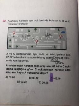 22. Aşağıdaki haritada aynı yol üzerinde bulunan A, B vec
noktaları verilmiştir.
48dxi
u8alk
iS2
48 ak
A ve C noktalarından aynı anda ve sabit hızlarla saat
07.52'de harekete başlayan iki araç saat 08.40'ta B nokta-
sında karşılaşıyorlar.
A noktasından hareket eden araç saat 09.44'te C nok-
tasına ulaştığına göre, C noktasından hareket eden
araç saat kaçta A noktasına ulaşır?
A) 09.08
B) 09.12
C) 09.16
D) 09.22 E) 09.28
0944