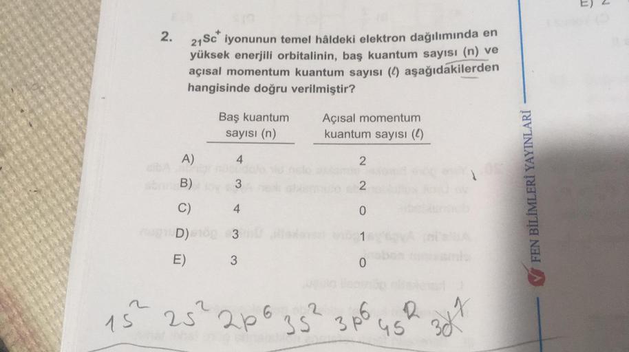 E) 2
2.
21 Sc" iyonunun temel hâldeki elektron dağılımında en
yüksek enerjili orbitalinin, baş kuantum sayısı (n) ve
açısal momentum kuantum sayısı (1) aşağıdakilerden
hangisinde doğru verilmiştir?
Baş kuantum
sayısı (n)
Açısal momentum
kuantum sayısı (0)
