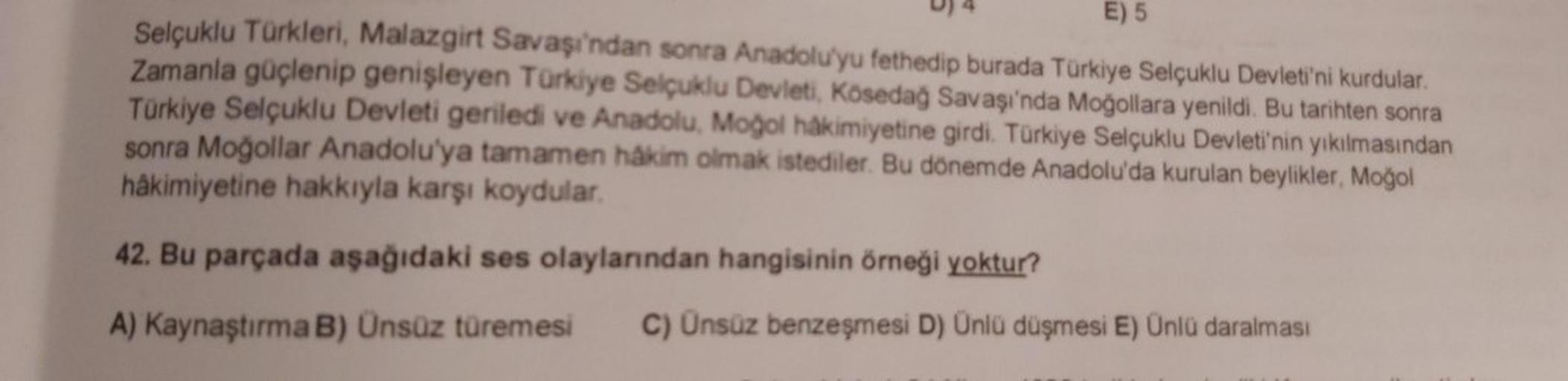 D) 4
E) 5
Selçuklu Türkleri, Malazgirt Savaşı'ndan sonra Anadolu'yu fethedip burada Türkiye Selçuklu Devleti'ni kurdular.
Zamanla güçlenip genişleyen Türkiye Selçuklu Devleti
, Kösedağ Savaşı'nda Moğollara yenildi. Bu tarihten sonra
Türkiye Selçuklu Devlet