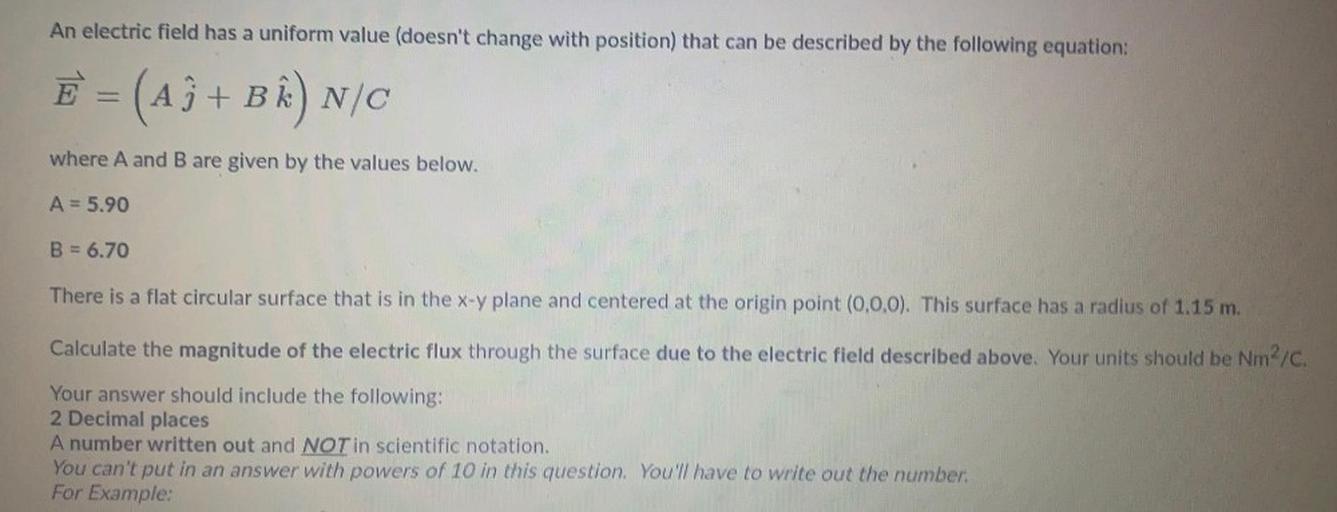 An electric field has a uniform value (doesn't change with position) that can be described by the following equation:
E = (A3+ B^N/C
where A and B are given by the values below.
A = 5.90
B = 6.70
There is a flat circular surface that is in the x-y plane and centered at the origin point (0,0,0). This surface has a radius of 1.15 m.
Calculate the magnitude of the electric flux through the surface due to the electric field described above. Your units should be Nm2/C.
Your answer should include the following:
2 Decimal places
A number written out and NOT in scientific notation.
You can't put in an answer with powers of 10 in this question. You have to write out the number:
For Example: