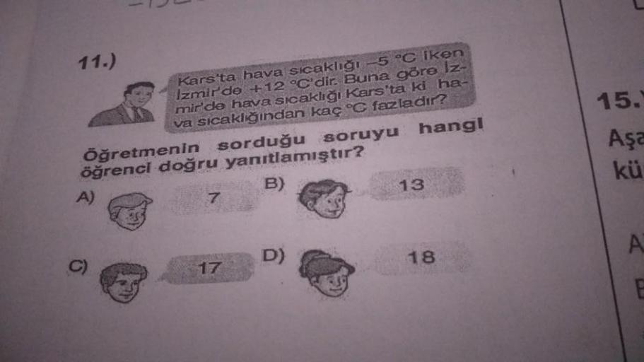 15.
11.)
Kars'ta hava sıcaklığı -5 °C iken
Izmirde +12 °C'dir. Buna göre Iz-
mir'de hava sıcaklığı Kars'ta ki ha-
va sicaklğından kaç °C fazladır?
Öğretmenin sorduğu soruyu hangi
öğrenci doğru yanıtlamıştır?
Aşa
kü
B)
13
A)
7
A
D)
18
17
