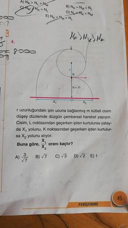 A) NK > NL > NM
B) NK > NM > NL
INK> NL
D)
NIK > NM
E) NK = NM > NL
M
do
CAP
Nu SMS Na
4.
gogo
>
r
K
h = 7r
X
X2
r uzunluğundaki ipin ucuna bağlanmış m kütleli cisim
düşey düzlemde düzgün çembersel hareket yapıyor.
Cisim, L noktasından geçerken ipten kurtulursa yatay-
da X4 yolunu, K noktasından geçerken ipten kurtulur-
sa X2 yolunu alıyor.
X,
Buna göre, oranı kaçtır?
X2
3
A)
D) V2 E) 1
17
3/4 Bri
C) 3
45
PEKİŞTİRME
