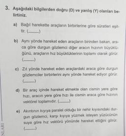 3. Aşağıdaki bilgilerden doğru (D) ve yanlış (Y) olanları be-
lirtiniz.
a) Bağıl harekette araçların birbirlerine göre süratleri eşit-
tir. (_____)
b) Aynı yönde hareket eden araçların birinden bakan, ara-
ca göre durgun gözlemci diğer aracın hızının büyüklü-
ğünü, araçların hız büyüklüklerinin toplamı olarak görür.
(_____)
c) Zıt yönde hareket eden araçlardaki araca göre durgun
gözlemciler birbirlerini aynı yönde hareket ediyor görür.
(--------
d) Bir araç içinde hareket etmekte olan cismin yere göre
hızı, aracın yere göre hızı ile cismin araca göre hızının
vektörel toplamıdır. (-_-_-_-)
e) Akıntının kıyıya paralel olduğu bir nehir kıyısındaki dur-
gun gözlemci, karşı kıyıya yüzmek isteyen yüzücünün
suya göre hız vektörü yönünde hareket ettiğini görür.
(______)
NLARI
