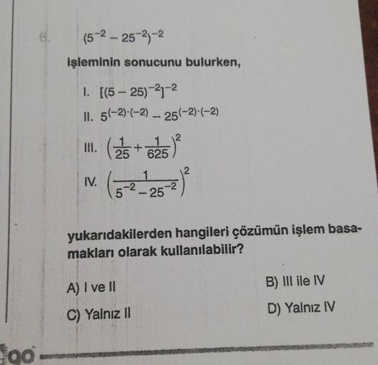 (5-2 - 25-2-2
işleminin sonucunu bulurken,
I. '[(5 - 25)-21-2
II. 5(-2).(-2) -- 25(-2).(-2)
III. (25+ 625) *
IV (3-2-25
1
)
.-2
yukarıdakilerden hangileri çözümün işlem basa-
makları olarak kullanılabilir?
B) III ile IV
A) I ve II
C) Yalnız II
D) Yalnız IV