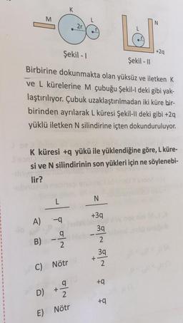 K
M
N
2r
1 +29
Şekil - 1
Şekil - 11
Birbirine dokunmakta olan yüksüz ve iletken K
ve L kürelerine M çubuğu Şekil-I deki gibi yak-
laştırılıyor. Çubuk uzaklaştırılmadan iki küre bir-
birinden ayrılarak L küresi Şekil-II deki gibi +2q
yüklü iletken N silindirine içten dokunduruluyor.
K küresi +q yükü ile yüklendiğine göre, L küre-
si ve N silindirinin son yükleri için ne söylenebi-
lir?
N
L
+39
A) -9
39
2.
a
2
B)
39
+
2
C) Nötr
a
+
D)
ta ta
2
E) Nötr