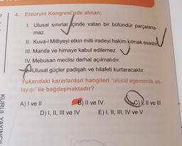 r
4.
Erzurum Kongresi'nde alınan;
I. Ulusal sınırlar içinde vatan bir bütündür parçalana-
maz.
II. Kuva-i Milliyeyi etkin milli iradeyi hakim kılmak esastır
III. Manda ve himaye kabul edilemez.
IV. Mebusan meclisi derhal açılmalıdır.
Aulusal güçler padişah ve hilafeti kurtaracaktır.
Yukarıdaki kararlardan hangileri "ulusal egemenlik an-
layışı" ile bağdaşmaktadır?
Muu
KURI
A) I ve II
B) II ve IV
C) ), Il ve III
D) I, II, III ve IV E) I, II, III, IV ve V