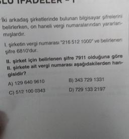 Iki arkadaş şirketlerinde bulunan bilgisayar şifrelerini
belirlerken, on haneli vergi numaralarından yararlan-
mışlardır.
1. şirketin vergi numarası "216 512 1000" ve belirlenen
şifre 6810'dur.
II. şirket için belirlenen şifre 7911 olduğuna göre
II. şirkete ait vergi numarası aşağıdakilerden han-
gisidir?
B) 343 729 1331
A) 129 640 9610
D) 729 133 2197
C) 512 100 0343