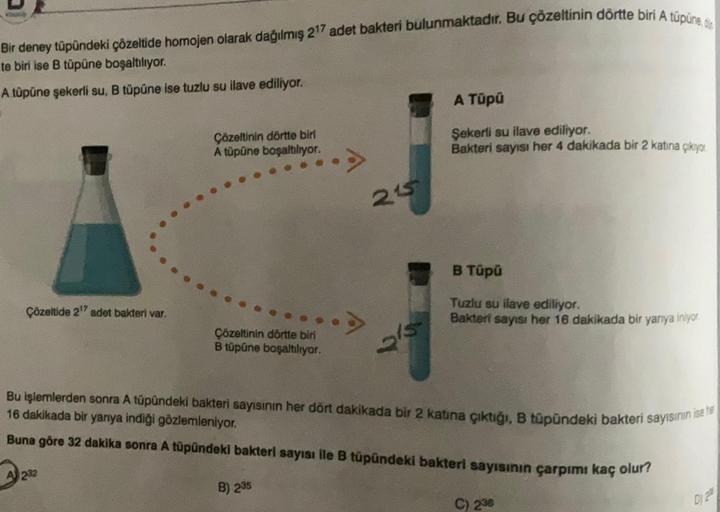 Bir deney tüpündeki çözeltide homojen olarak dağılmış 217 adet bakteri bulunmaktadır. Bu çözeltinin dörtte biri A túpune.de
te biri ise B tüpüne boşaltılıyor.
A tüpüne şekerli su, В tüpüne ise tuzlu su ilave ediliyor.
A Tüpü
Çözeltinin dörtte biri
A tüpüne