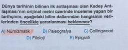 Dünya tarihinin bilinen ilk antlaşması olan Kadeş Ant-
laşması'nın orijinal metni üzerinde inceleme yapan bir
tarihçinin, aşağıdaki bilim dallarından hangisinin veri-
lerinden öncelikle yararlanması beklenmez?
A) Numizmatik B) Paleografya C) Collingwood
D) Filoloji
E) Epigrafi