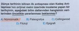 Dünya tarihinin bilinen ilk antlaşması olan Kadeş Ant-
laşması'nın orijinal metni üzerinde inceleme yapan bir
tarihçinin, aşağıdaki bilim dallarından hangisinin veri-
lerinden öncelikle yararlanması beklenmez?
A) Numizmatik B) Paleografya C) Collingwood
D) Filoloji
E) Epigrafi
