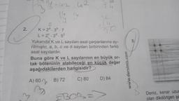 Tu
-42 42
14
14
14
12
S6
2.
Jo
K= 29.36.7
L=20. 30.5²
Yukarıda K ve L sayıları asal çarpanlarına ay-
rilmıştır. a, b, c ve d sayıları birbirinden farklı
asal sayılardır.
Buna göre K ve L sayılarının en büyük or-
tak böleninin alabileceği en küçük değer
aşağıdakilerden hangisidir?
A) 60 2 B) 72 C) 80 D) 84
www.dersimis.com
3
BOR=
Deniz, kenar uzu
olan dikdörtgen şe