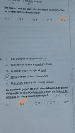 Val, uç tanecik sevgilisi
IV
V
Bu dizelerdeki altı çizili sözcüklerden hangisi tür ba-
kımından ötekilerden farklıdır?
A)
B) 11
C) III
D) IV
E) V
2.
1.
Sen gözlerini süzersin uzun uzun
11.
Dün eski bir albümde resmini buldum
IN ALIW
III. O zaman başından aşkındı derdi
IV. Sözlerinizi bir türlü unutamıyorum
V.
Ruhumuzu dört yandan sarmış karanlık
Bu dizelerde geçen altı çizili sözcüklerden hangisinin
aldığı ekler o sözcüğe hem ikinci hem de üçüncü te-
kil kişiye ait olma anlamı katmıştır?
E) V
B) !!
DIV
A
)!
C) III
