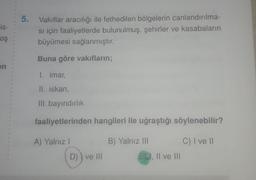 5.
is-
Vakıflar aracılığı ile fethedilen bölgelerin canlandırılma-
si için faaliyetlerde bulunulmuş, şehirler ve kasabaların
büyümesi sağlanmıştır.
oş
Buna göre vakıfların;
en
1. imar,
II. iskan,
III. bayındırlık
faaliyetlerinden hangileri ile uğraştığı söylenebilir?
A) Yalnız
B) Yalnız III
C) I ve II
E, II ve III
D)) ve II