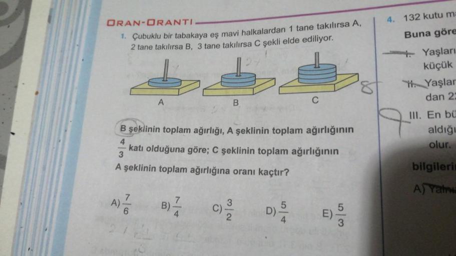 4. 132 kutu m:
ORAN-ORANTI
1. Çubuklu bir tabakaya eş mavi halkalardan 1 tane takılırsa A,
2 tane takılırsa B, 3 tane takılırsa C şekli elde ediliyor.
Buna göre
4. Yaşları
küçük
. Yaşlar
dan 2
8
A
B
C
q
B şeklinin toplam ağırlığı, A şeklinin toplam ağırlığ