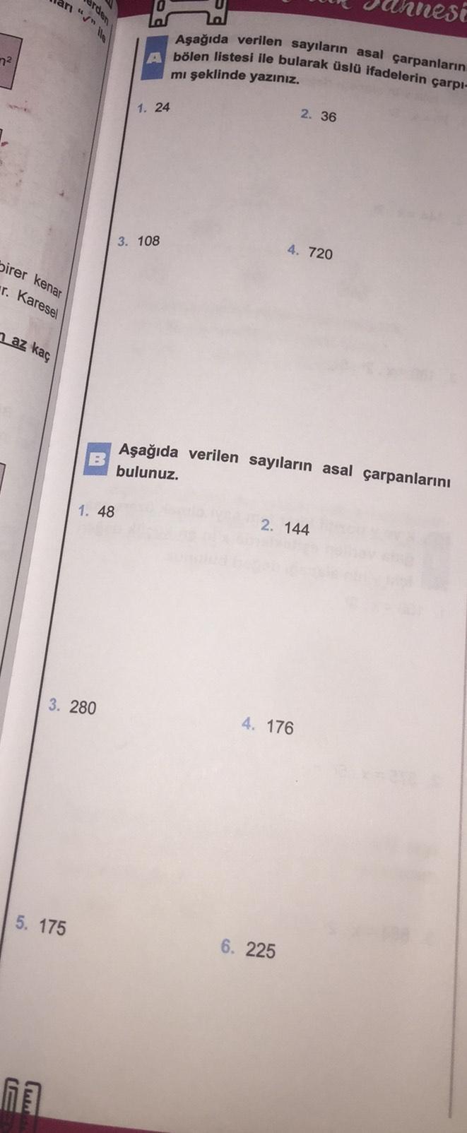 an "s" llo
use
Aşağıda verilen sayıların asal çarpanların
A bölen listesi ile bularak üslü ifadelerin çarpı-
n2
mi şeklinde yazınız.
1. 24
2. 36
3. 108
4. 720
birer kenar
r. Karesel
n az kaç
B
Aşağıda verilen sayıların asal çarpanlarını
bulunuz.
1. 48
2. 1