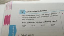 Test
3
4.
Üslü ifadeler ile İşlemler
1. İlk gün 3 sayfa kitap okuyan Ufuk, sonraki günlerde
önceki gün okuduğu sayfa sayısının 3 katı kadar
kitap okumaktadır.
Buna göre Ufuk 5. gün kaç sayfa kitap okur?
A) 33
B) 34
D) 36
C) 35
Matematik
2. Tekrarlı çarpımı
