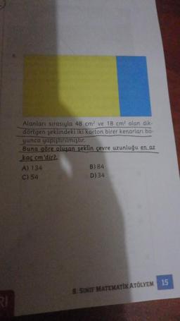 Alanları sırasıyla 48 cm² ve 18 cm olan dik-
dörtgen şeklindeki iki karton birer kenarları bo-
yunca yapıştırılmıştır.
Buna göre oluşan seklin çevre uzunluğu en az
kac cm'dir2
A) 134
B) 84
C) 54
D) 34
S. SINIF MATEMATİK ATÖLYEM 15
