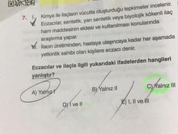 7.
☺
Kimya ile ilaçların vücutta oluşturduğu tepkimeler incelenir.
Eczacılar, sentetik, yarı sentetik veya biyolojik kökenli ilaç
ham maddesinin eldesi ve kullanılması konularında
araştırma yapar.
XV. ilacın üretiminden, hastaya ulaşıncaya kadar her aşamada
yetkinlik sahibi olan kişilere eczacı denir.
Eczacılar ve ilaçla ilgili yukarıdaki ifadelerden hangileri
yanlıştır?
C) Yalnız III
A) Yalnız
B) Yalnız 11
DMI ve II
E) I, II ve III