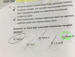 7.
☺
Kimya ile ilaçların vücutta oluşturduğu tepkimeler incelenir.
Eczacılar, sentetik, yarı sentetik veya biyolojik kökenli ilaç
ham maddesinin eldesi ve kullanılması konularında
araştırma yapar.
XV. ilacın üretiminden, hastaya ulaşıncaya kadar her aşamada
yetkinlik sahibi olan kişilere eczacı denir.
Eczacılar ve ilaçla ilgili yukarıdaki ifadelerden hangileri
yanlıştır?
C) Yalnız III
A) Yalnız
B) Yalnız 11
DMI ve II
E) I, II ve III
