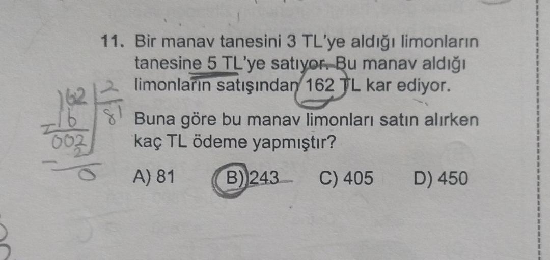 136
11. Bir manav tanesini 3 TL'ye aldığı limonların
tanesine 5 TL'ye satıyor. Bu manav aldığı
limonların satışından 162 TL kar ediyor.
Buna göre bu manav limonları satın alırken
kaç TL ödeme yapmıştır?
8
002
A) 81
B) 243
C) 405
D) 450