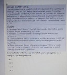 2.
MUSTAFA KI MAL'IN GORUSU
Orlu mensuplar ittihat ve Terakki Cemiyetinde kaldikca millete dayalı bir parti
Kuramayız. Orduyu darant uorabinz. Ordu ile cemiyeti ayıralım. Cemiyet tam
manasıyla siyasi bir parti halinde, milletin sinesinde kök salsın. Ordu da asilisi olan
yurt savunmau lle ugraysın Dolayısıyla siyasete atılmak isteyen subaylar ordudan
ayntip cemiyete mal olsunlar. Bundan sonra, subayların siyasi orgotlere girmelerini
engelleyecek hukuki onlemler alinsin ( A. Fethi Tevetoglu, Atatork ve İttihat Terakki,
5,617)
OLAYLAR
- Trablusgarp sovando Murin mal altında olmasından dolayı sadece göndla
subaylann bölgeye giderek direnişi örootlemesi,
il Canakkale savaylarında
çok iyi bir savunma gösterilerek dagmana gecit
verilmemesi
- Kafkas Cephesi'nde, zorlu ky sortları salgın hastalıklar ve malzeme eksikliği gibi
nedenlerle on binlerce Osmanlı askerinin hanoz Ruslarla savaşamadan hayatını
kaybetmesi
IV. Balkan savaylannda Osmanlı subaylar arasında yaganan "Ittihat ve Terakki
Partir" ve "Hürriyet ve itilat Partir" çekişmesine bağlı olarak irtibat ve iş birligi
eksikliği yüzünden savaşın kaybedilmesi
,
Yukarıdaki olaylardan hangisi Mustafa Kemal'in görüşünde haklı
olduğunu göstermiş olabilir?
A.
B. II
C. II
D. IV