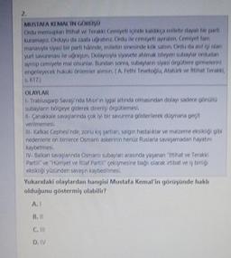 2.
MUSTAFA KI MAL'IN GORUSU
Orlu mensuplar ittihat ve Terakki Cemiyetinde kaldikca millete dayalı bir parti
Kuramayız. Orduyu darant uorabinz. Ordu ile cemiyeti ayıralım. Cemiyet tam
manasıyla siyasi bir parti halinde, milletin sinesinde kök salsın. Ordu da asilisi olan
yurt savunmau lle ugraysın Dolayısıyla siyasete atılmak isteyen subaylar ordudan
ayntip cemiyete mal olsunlar. Bundan sonra, subayların siyasi orgotlere girmelerini
engelleyecek hukuki onlemler alinsin ( A. Fethi Tevetoglu, Atatork ve İttihat Terakki,
5,617)
OLAYLAR
- Trablusgarp sovando Murin mal altında olmasından dolayı sadece göndla
subaylann bölgeye giderek direnişi örootlemesi,
il Canakkale savaylarında
çok iyi bir savunma gösterilerek dagmana gecit
verilmemesi
- Kafkas Cephesi'nde, zorlu ky sortları salgın hastalıklar ve malzeme eksikliği gibi
nedenlerle on binlerce Osmanlı askerinin hanoz Ruslarla savaşamadan hayatını
kaybetmesi
IV. Balkan savaylannda Osmanlı subaylar arasında yaganan "Ittihat ve Terakki
Partir" ve "Hürriyet ve itilat Partir" çekişmesine bağlı olarak irtibat ve iş birligi
eksikliği yüzünden savaşın kaybedilmesi
,
Yukarıdaki olaylardan hangisi Mustafa Kemal'in görüşünde haklı
olduğunu göstermiş olabilir?
A.
B. II
C. II
D. IV
