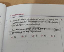 4. ANTRENMAN
3.
1. İçinde bir miktar bilye bulunan bir kutunun ağırlığı 135
gramdır. Kutudaki bilyelerden 5 tanesi alındığında kutu-
nun ağırlığı 85 gram gelmektedir.
Boş kutunun ağırlığı 15 gram olduğuna göre kutu-
da başlangıçta kaç bilye vardı?
B) 15
C) 12 D) 10 E) 9
A) 16