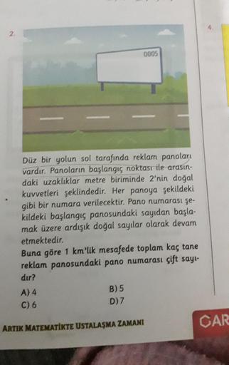 2.
0005
Düz bir yolun sol tarafında reklam panoları
vardır. Panoların başlangıç noktası ile arasın-
daki uzaklıklar metre biriminde 2'nin doğal
kuvvetleri şeklindedir. Her panoya şekildeki
gibi bir numara verilecektir. Pano numarası şe-
kildeki başlangıç p