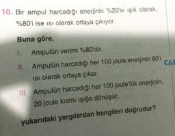 10. Bir ampul harcadığı enerjinin %20'si ışık olarak,
%80'i ise isi olarak ortaya çıkıyor.
Buna göre,
I. Ampulün verimi %80'dir.
II. Ampulün harcadığı her 100 joule enerjinin 80'i
CAL
Isi olarak ortaya çıkar.
III. Ampulün harcadığı her 100 joule'lük enerjinin,
20 joule kısmı işığa dönüşür.
yukarıdaki yargılardan hangileri doğrudur?
