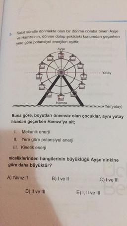 Sabit süratle dönmekte olan bir dönme dolaba binen Ayşe
ve Hamza'nın, dönme dolap şekildeki konumdan geçerken
yere göre potansiyel enerjileri eşittir.
Ayşe
Yatay
Hamza
Yer(yatay)
Buna göre, boyutları önemsiz olan çocuklar, aynı yatay
hizadan geçerken Hamza'ya ait;
1.
Mekanik enerji
II. Yere göre potansiyel enerji
III. Kinetik enerji
niceliklerinden hangilerinin büyüklüğü Ayşe'ninkine
göre daha büyüktür?
A) Yalnız II
B) I ve II
C) I ve III
D) II ve III
E) I, II ve III
