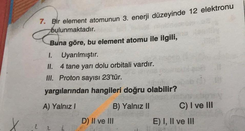 7. Bir element atomunun 3. enerji düzeyinde 12 elektronu
bulunmaktadır.
Buna göre, bu element atomu ile ilgili,
1. Uyarılmıştır.
II. 4 tane yarı dolu orbitali vardır.
III. Proton sayısı 23'tür.
yargılarından hangileri doğru olabilir?
A) Yalnız!
C) I ve III