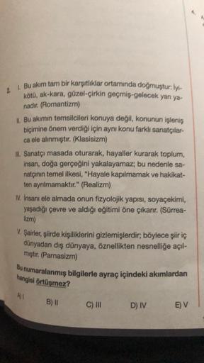 2 1. Bu akım tam bir karşıtlıklar ortamında doğmuştur. lyt
kötü, ak-kara, güzel-çirkin geçmiş-gelecek yan ya-
nadır. (Romantizm)
1. Bu akımın temsilcileri konuya değil, konunun işleniş
biçimine önem verdiği için aynı konu farklı sanatçılar-
ca ele alınmışt