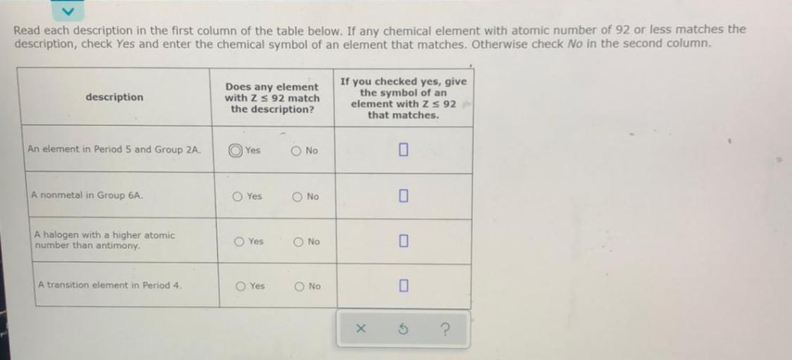 Read each description in the first column of the table below. If any chemical element with atomic number of 92 or less matches the
description, check Yes and enter the chemical symbol of an element that matches. Otherwise check No in the second column.
description
Does any element
with ZS 92 match
the description?
you checked yes, give
the symbol of an
element with Zs 92
that matches.
An element in Period 5 and Group 2A.
Yes
O No
0
A nonmetal in Group 6A
Yes
O No
A halogen with a higher atomic
number than antimony.
O Yes
O No
0
A transition element in Period 4.
Yes
O No
X
5