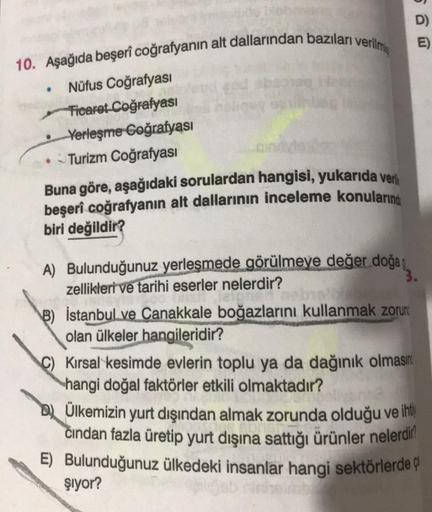 D)
E)
10. Aşağıda beşerî coğrafyanın alt dallarından bazıları verilmi
.
Nüfus Coğrafyasi
Ticaret Coğrafyasi
• Verleşme Goğrafyası
Turizm Coğrafyasi
Buna göre, aşağıdaki sorulardan hangisi, yukarıda ver
beşerî coğrafyanın alt dallarının inceleme konuların
b