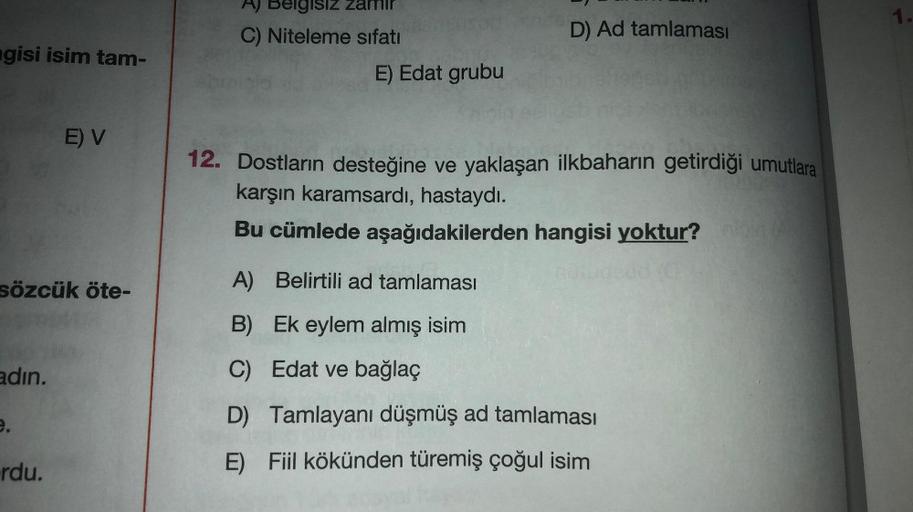 A) Belgisiz Zamir
1.
C) Niteleme sıfatı
D) Ad tamlaması
ngisi isim tam-
E) Edat grubu
E) V
12. Dostların desteğine ve yaklaşan ilkbaharın getirdiği umutlara
karşın karamsardı, hastaydı.
Bu cümlede aşağıdakilerden hangisi yoktur?
sözcük öte-
A) Belirtili ad