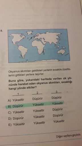 8.
Okyanus akıntıları geldikleri yerlerin sıcaklık özellik-
lerini gittikleri yerlere taşırlar.
Buna göre, yukarıdaki haritada verilen ok yö-
nünde hareket eden okyanus akintıları, sıcaklığı
hangi yönde etkiler?
1
2
3
Düşürür
Düşürür
A) Yükseltir
Yükseltir
Yükseltir
Yükseltir
B) Düşürür
C) Yükseltir
D) Düşürür
E) Yükseltir
Düşürür
Düşürür
Yükseltir
Yükseltir
Yükseltir
Diğer sayfaya geçiniz.