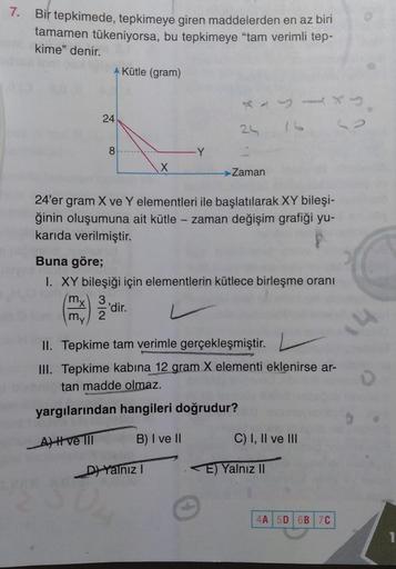 7. Bir tepkimede, tepkimeye giren maddelerden en az biri
tamamen tükeniyorsa, bu tepkimeye "tam verimli tep-
kime" denir.
A Kütle (gram)
24
8
-Y
X
Zaman
24'er gram X ve Y elementleri ile başlatılarak XY bileşi-
ğinin oluşumuna ait kütle - zaman değişim gra