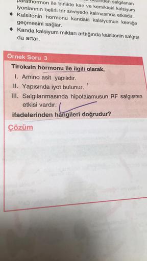 salgılanan
thormon ile birlikte kan ve kemikteki kalsiyum
iyonlarının belirli bir seviyede kalmasında etkilidir.
• Kalsitonin hormonu kandaki kalsiyumun kemiğe
geçmesini sağlar.
• Kanda kalsiyum miktarı arttığında kalsitonin salgısı
da artar.
Örnek Soru 3
