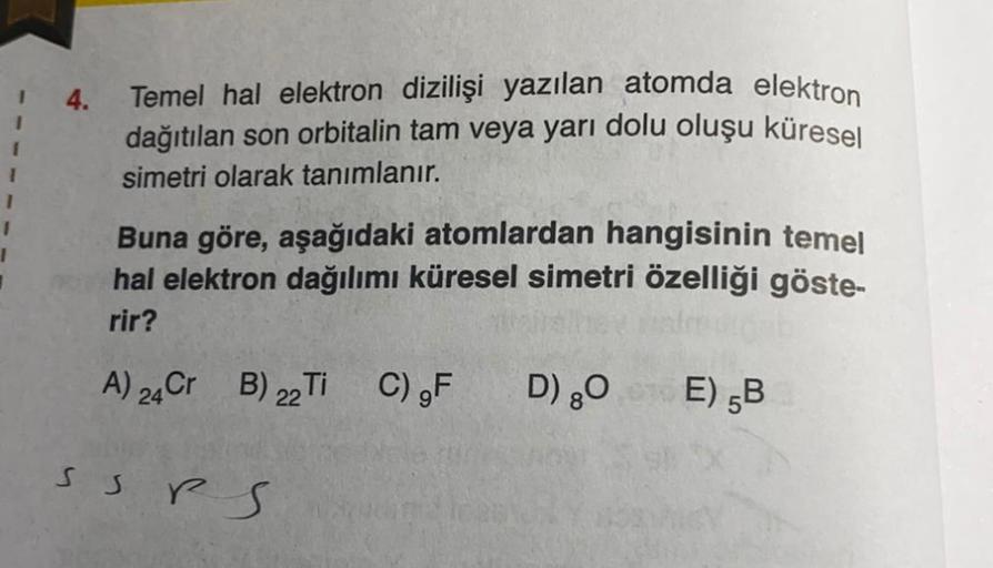 4.
Temel hal elektron dizilişi yazılan atomda elektron
dağıtılan son orbitalin tam veya yarı dolu oluşu küresel
simetri olarak tanımlanır.
1
1
Buna göre, aşağıdaki atomlardan hangisinin temel
hal elektron dağılımı küresel simetri özelliği göste-
rir?
A) 24