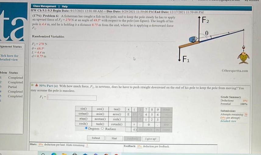 Class Management | Help
HW Ch 9.1 9.3 Begin Date: 9/17/2021 12:01:00 AM - Due Date: 9/29/2021 11:59:00 PM End Date: 12/17/2021 11:59:00 PM
(17%) Problem 6: A fisherman has caught a fish on his pole, and to keep the pole steady he has to apply
an upward force of F2 - 270 N at an angle of 69.50 with respect to the pole (see figure). The length of his
pole is 4.4 m, and he is holding it a distance 0.75 m from the end, where he is applying a downward force
FL
1 F2
ta
Randomized Variables
ignment Status
F) = 270N
= 69.5°
L = 4.4 m
d-0.75 m
Click here for
detailed view
F
Otheexpertta.com
blem Status
1 Completed
2 Completed
3 Partial
Completed
$ Completed
5
A 50% Part (a) With how much force, F1, in newtons, does he have to push straight downward on the end of his pole to keep the pole from moving? You
may assume the pole is massless.
Grade Summary
Deductions 096
Potential 100%
sin() cos tan AC7 8 9
Submissions
cotan asino acos E
4
6
Attempts remaining 20
atano
acotan) sinh
(per attempt)
1 2 3
detailed view
cosho tanho cotanho
0
Degrees O Radians
VOTACKSACCHAR
+
Submit
Hint
Poothach
I give up!
Hints: 09. deduction per hint. Hints remaining 2
Feedback: 09 deduction per feedback